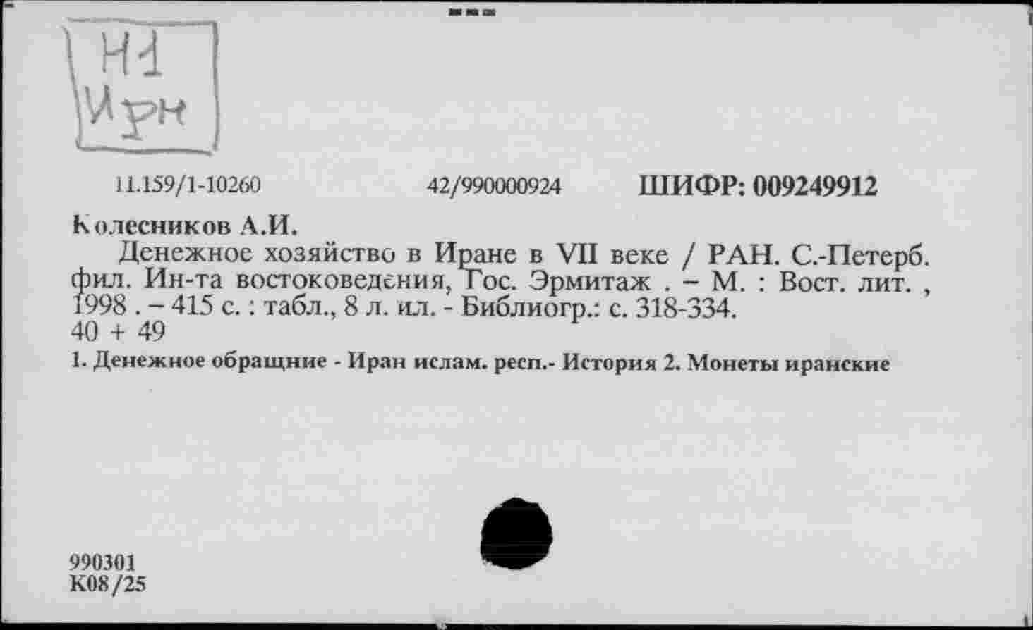 ﻿11.159/1-10260	42/990000924 ШИФР: 009249912
Колесников А.И.
Денежное хозяйство в Иране в VII веке / РАН. С.-Петерб. фил. Ин-та востоковедения, Гос. Эрмитаж . - М. : Вост. лит. , 1998 . - 415 с. : табл., 8 л. ил. - Библиогр.: с. 318-334.
40 + 49
1. Денежное обращние - Иран ислам, респ,- История 2. Монеты иранские
990301
К08/25